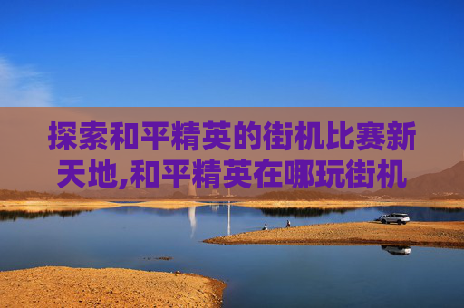探索和平精英的街机比赛新天地,和平精英在哪玩街机比赛啊
