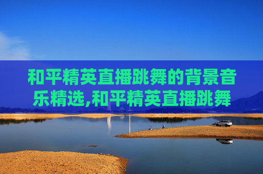 和平精英直播跳舞的背景音乐精选,和平精英直播跳舞的歌有哪些
