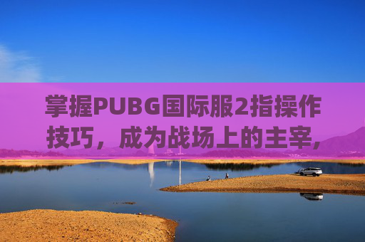 掌握PUBG国际服2指操作技巧，成为战场上的主宰,pubg国际服二指键位