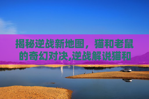 揭秘逆战新地图，猫和老鼠的奇幻对决,逆战解说猫和老鼠新地图视频