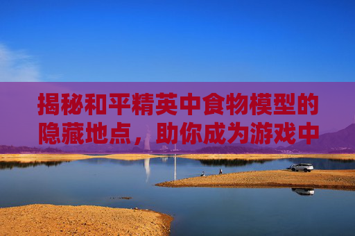 揭秘和平精英中食物模型的隐藏地点，助你成为游戏中的美食家！,吃和平精英视频
