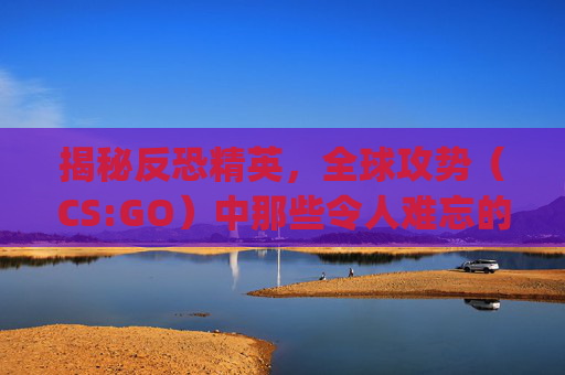 揭秘反恐精英，全球攻势（CS:GO）中那些令人难忘的瞬间,csgo视频剪辑素材