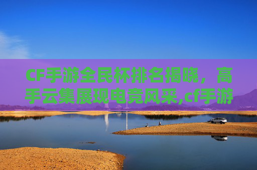 CF手游全民杯排名揭晓，高手云集展现电竞风采,cf手游全民杯排名在哪看