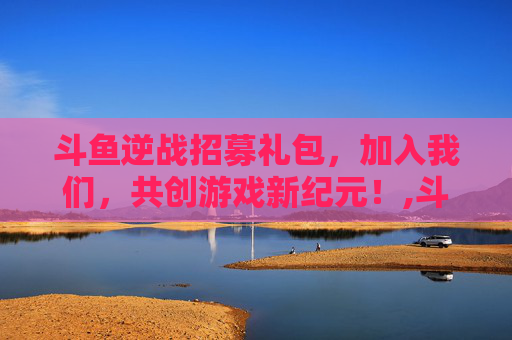 斗鱼逆战招募礼包，加入我们，共创游戏新纪元！,斗鱼逆战招募礼包在哪