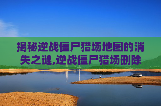揭秘逆战僵尸猎场地图的消失之谜,逆战僵尸猎场删除的地图在哪