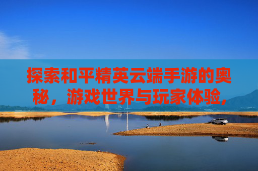 探索和平精英云端手游的奥秘，游戏世界与玩家体验,和平精英云端手游下载