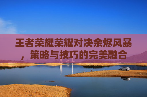 王者荣耀荣耀对决余烬风暴，策略与技巧的完美融合
