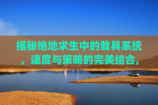 揭秘绝地求生中的载具系统，速度与策略的完美结合,pubg载具熄火快捷键