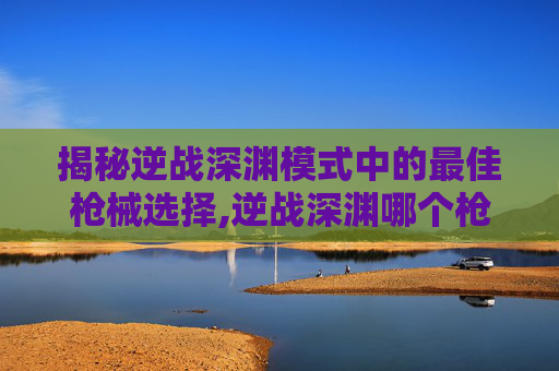 揭秘逆战深渊模式中的最佳枪械选择,逆战深渊哪个枪好用一点