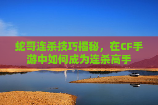 蛇哥连杀技巧揭秘，在CF手游中如何成为连杀高手