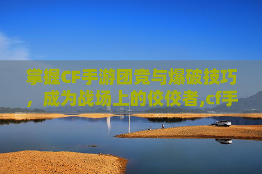 掌握CF手游团竞与爆破技巧，成为战场上的佼佼者,cf手游团竞和爆破哪个好