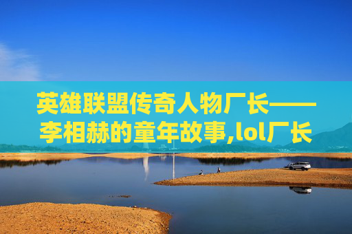 英雄联盟传奇人物厂长——李相赫的童年故事,lol厂长去哪了