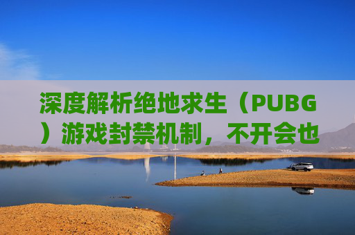 深度解析绝地求生（PUBG）游戏封禁机制，不开会也会被封吗？,pubg长时间不登录会怎样