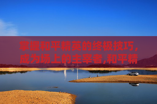 掌握和平精英的终极技巧，成为场上的主宰者,和平精英最强打法视频播放下载