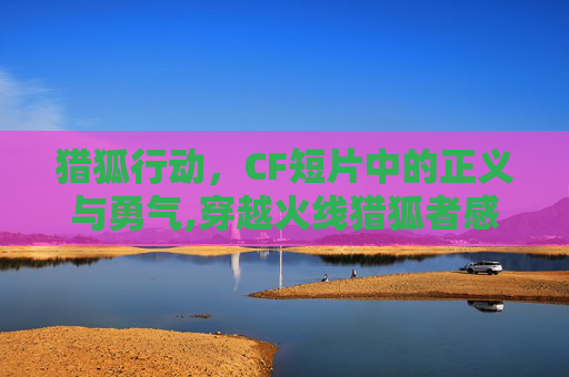 猎狐行动，CF短片中的正义与勇气,穿越火线猎狐者感人视频