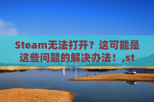 Steam无法打开？这可能是这些问题的解决办法！,steam没法打开游戏