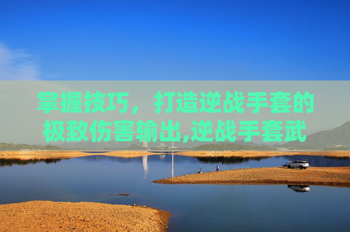 掌握技巧，打造逆战手套的极致伤害输出,逆战手套武器叫什么