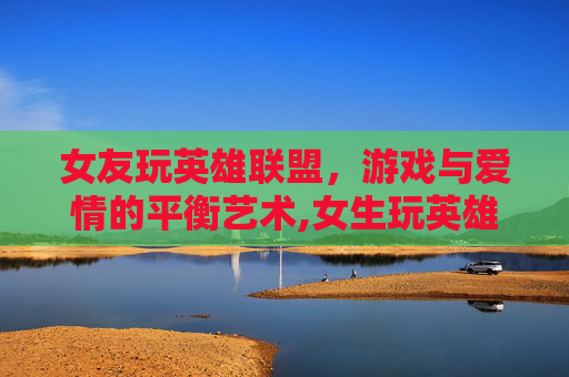 女友玩英雄联盟，游戏与爱情的平衡艺术,女生玩英雄联盟的多吗