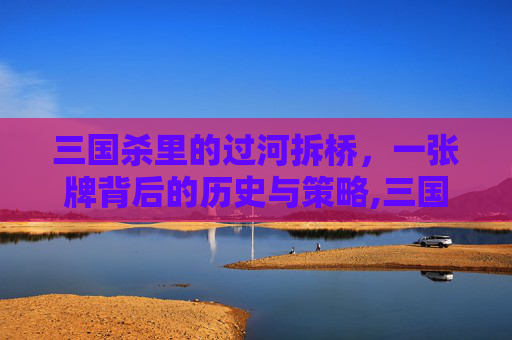 三国杀里的过河拆桥，一张牌背后的历史与策略,三国杀里过河拆桥的作用