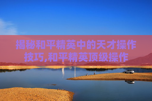 揭秘和平精英中的天才操作技巧,和平精英顶级操作