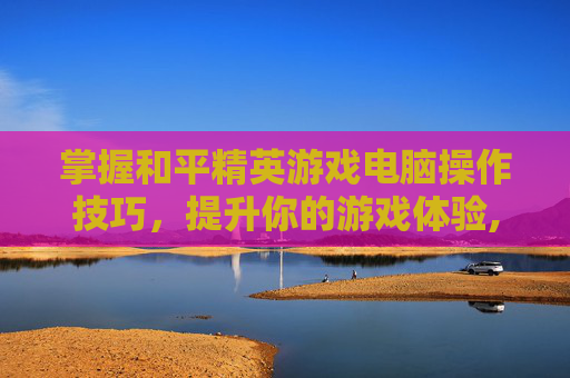 掌握和平精英游戏电脑操作技巧，提升你的游戏体验,和平精英游戏电脑操作键位
