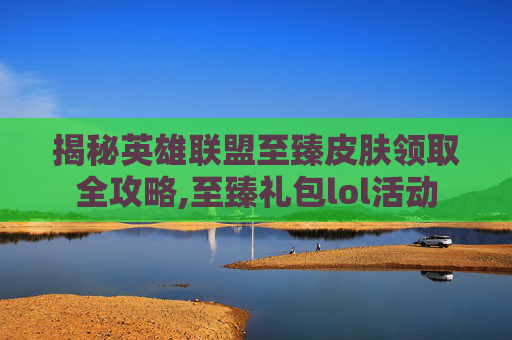 揭秘英雄联盟至臻皮肤领取全攻略,至臻礼包lol活动