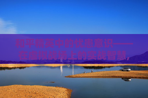 和平精英中的忧患意识——在虚拟战场上的实战智慧,和平精英意识大全