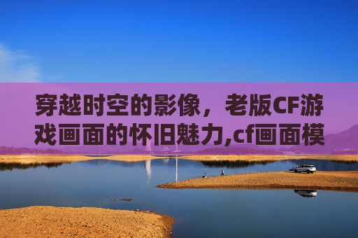 穿越时空的影像，老版CF游戏画面的怀旧魅力,cf画面模糊怎么设置