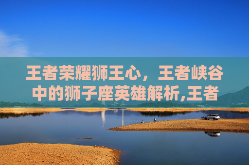 王者荣耀狮王心，王者峡谷中的狮子座英雄解析,王者荣耀狮王心二次返场