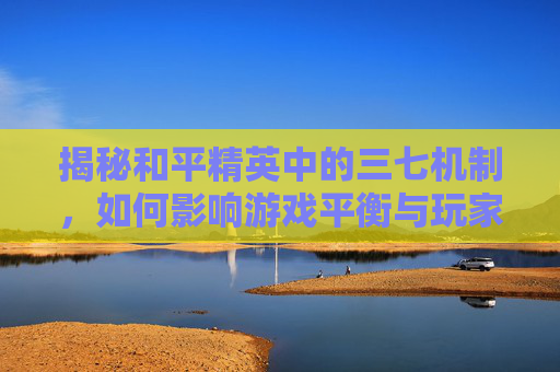 揭秘和平精英中的三七机制，如何影响游戏平衡与玩家体验？,和平精英三七搞笑吃鸡