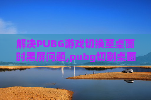 解决PUBG游戏切换至桌面时黑屏问题,pubg切到桌面切不回去一直切回桌面