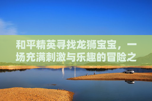 和平精英寻找龙狮宝宝，一场充满刺激与乐趣的冒险之旅,天津格林国际幼儿园学费