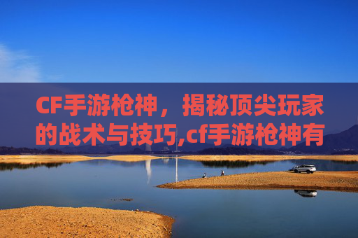 CF手游枪神，揭秘顶尖玩家的战术与技巧,cf手游枪神有多强了