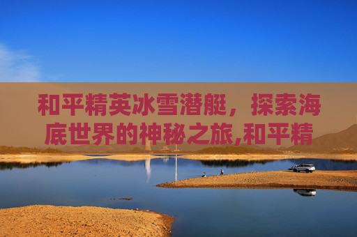 和平精英冰雪潜艇，探索海底世界的神秘之旅,和平精英冰雪潜艇怎么开