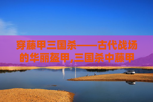 穿藤甲三国杀——古代战场的华丽盔甲,三国杀中藤甲的作用