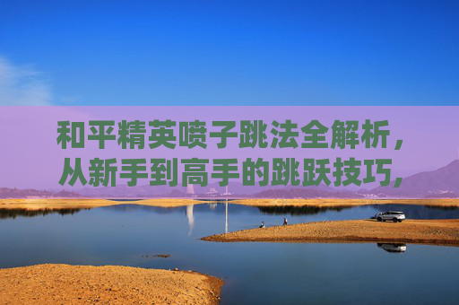 和平精英喷子跳法全解析，从新手到高手的跳跃技巧,和平精英喷子键位设置