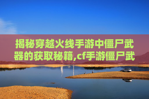 揭秘穿越火线手游中僵尸武器的获取秘籍,cf手游僵尸武器怎么获得的