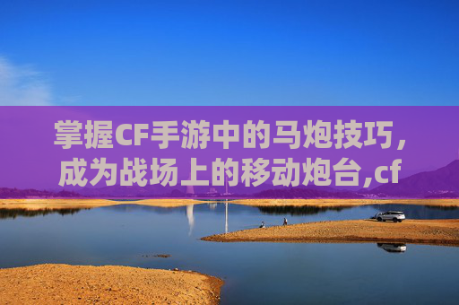 掌握CF手游中的马炮技巧，成为战场上的移动炮台,cf马枪怎么获得