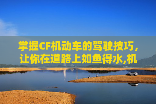掌握CF机动车的驾驶技巧，让你在道路上如鱼得水,机动车啥意思