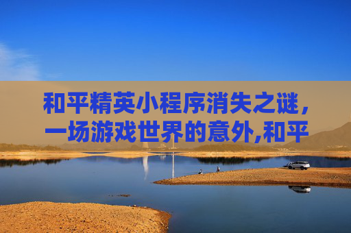 和平精英小程序消失之谜，一场游戏世界的意外,和平精英小程序没了怎么恢复