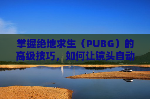 掌握绝地求生（PUBG）的高级技巧，如何让镜头自动跟随子弹,天津格林国际幼儿园学费