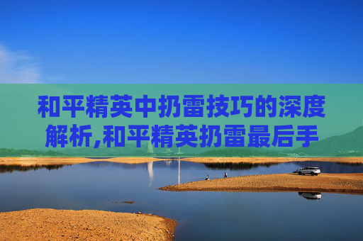 和平精英中扔雷技巧的深度解析,和平精英扔雷最后手抖