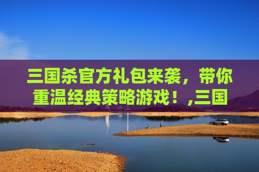 三国杀官方礼包来袭，带你重温经典策略游戏！,三国杀官网礼包领取中心
