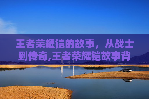 王者荣耀铠的故事，从战士到传奇,王者荣耀铠故事背景