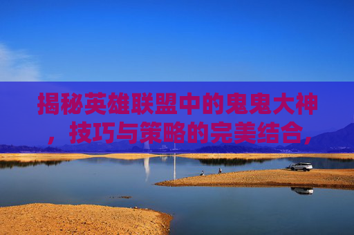 揭秘英雄联盟中的鬼鬼大神，技巧与策略的完美结合,大鬼老师
