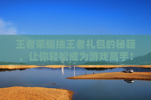 王者荣耀抽王者礼包的秘籍，让你轻松成为游戏高手！,穿越火线枪战王者抽奖视频