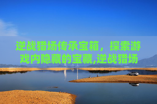 逆战猎场传承宝箱，探索游戏内隐藏的宝藏,逆战猎场传承宝箱在哪