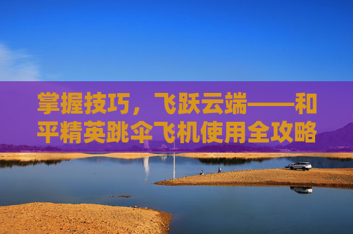 掌握技巧，飞跃云端——和平精英跳伞飞机使用全攻略,和平精英跳伞怎么飞得远
