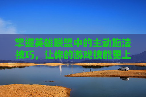 掌握英雄联盟中的主动施法技巧，让你的游戏技能更上一层楼,lol主动技能怎么释放