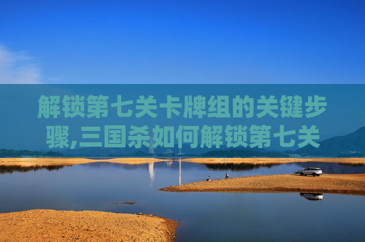 解锁第七关卡牌组的关键步骤,三国杀如何解锁第七关卡牌技能